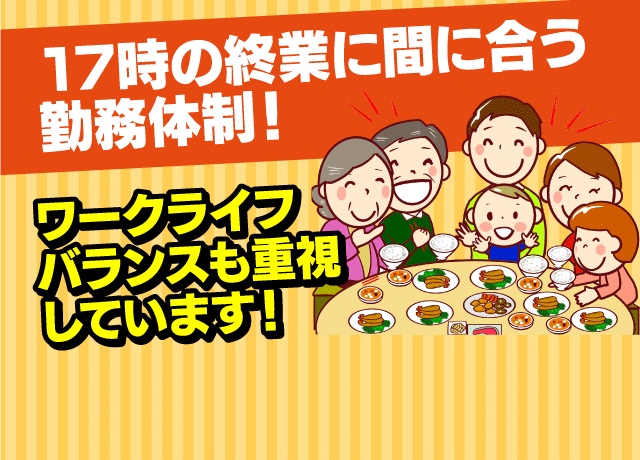 17時の終業に間に合う勤務体制！ワークライフバランスも重視しています！